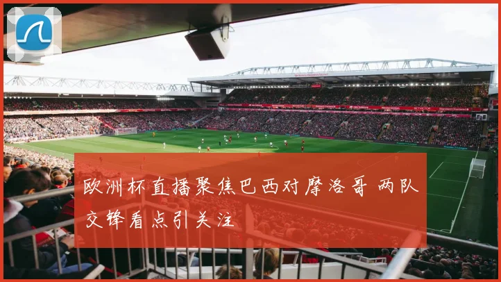 欧洲杯直播聚焦巴西对摩洛哥 两队交锋看点引关注