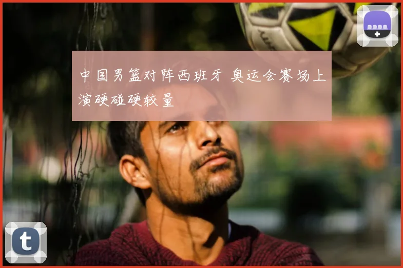 中国男篮对阵西班牙 奥运会赛场上演硬碰硬较量