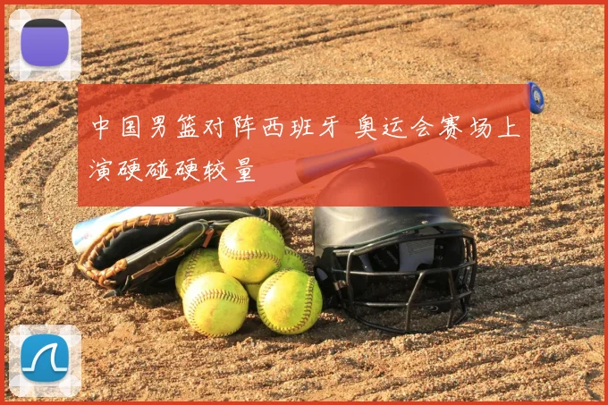 中国男篮对阵西班牙 奥运会赛场上演硬碰硬较量