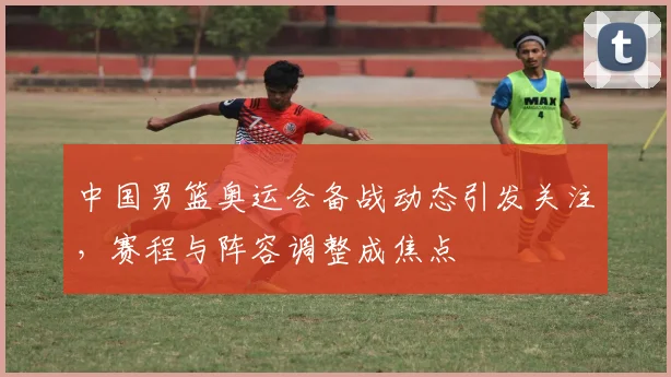 中国男篮奥运会备战动态引发关注,赛程与阵容调整成焦点