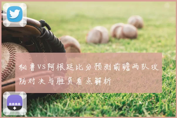秘鲁vs阿根廷比分预测前瞻两队攻防对决与胜负看点解析