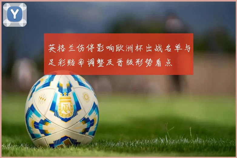 英格兰伤停影响欧洲杯出战名单与足彩赔率调整及晋级形势看点