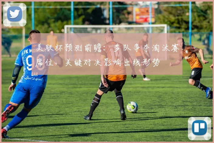美联杯预测前瞻：多队争夺淘汰赛席位，关键对决影响出线形势