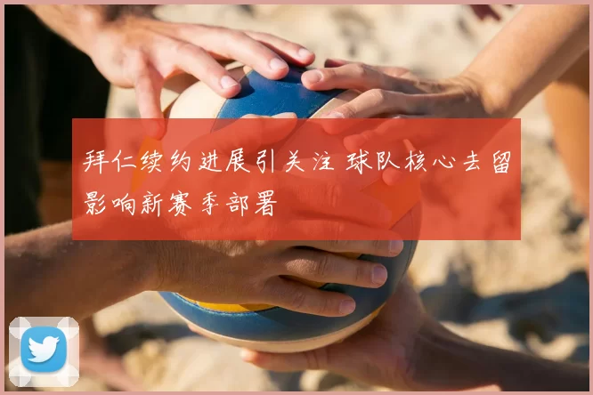 拜仁续约进展引关注 球队核心去留影响新赛季部署
