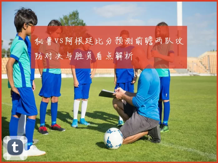 秘鲁vs阿根廷比分预测前瞻两队攻防对决与胜负看点解析