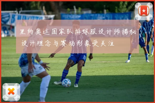里约奥运国家队排球服设计师揭秘 设计理念与赛场形象受关注