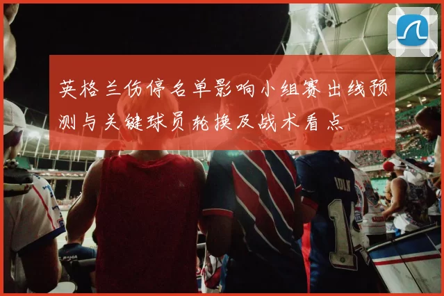 英格兰伤停名单影响小组赛出线预测与关键球员轮换及战术看点