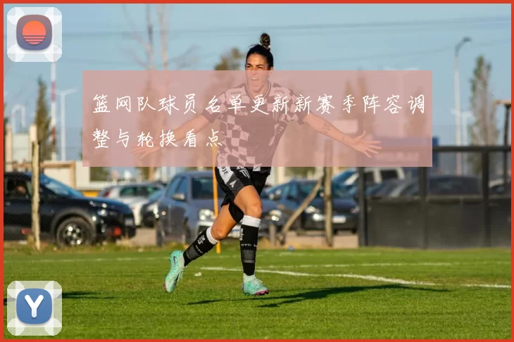篮网队球员名单更新新赛季阵容调整与轮换看点