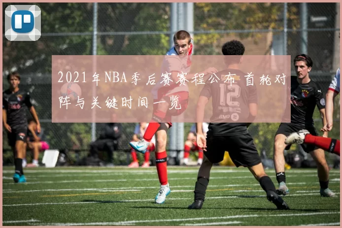 2021年NBA季后赛赛程公布 首轮对阵与关键时间一览