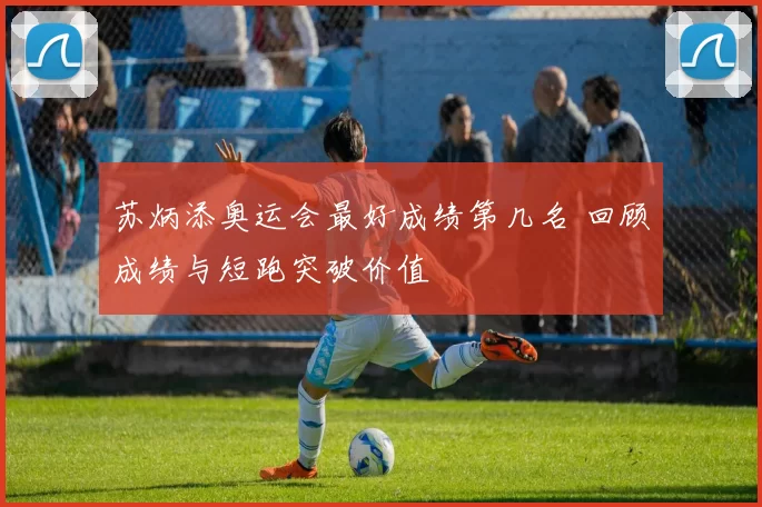 苏炳添奥运会最好成绩第几名 回顾成绩与短跑突破价值