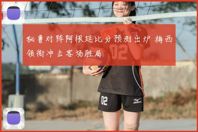 秘鲁对阵阿根廷比分预测出炉 梅西领衔冲击客场胜局